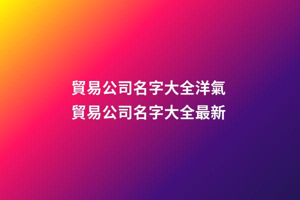 貿易公司名字大全洋氣 貿易公司名字大全最新